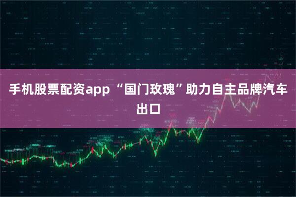 手机股票配资app “国门玫瑰”助力自主品牌汽车出口