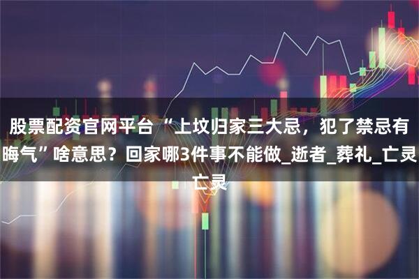 股票配资官网平台 “上坟归家三大忌，犯了禁忌有晦气”啥意思？回家哪3件事不能做_逝者_葬礼_亡灵