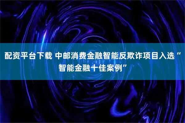 配资平台下载 中邮消费金融智能反欺诈项目入选“智能金融十佳案例”