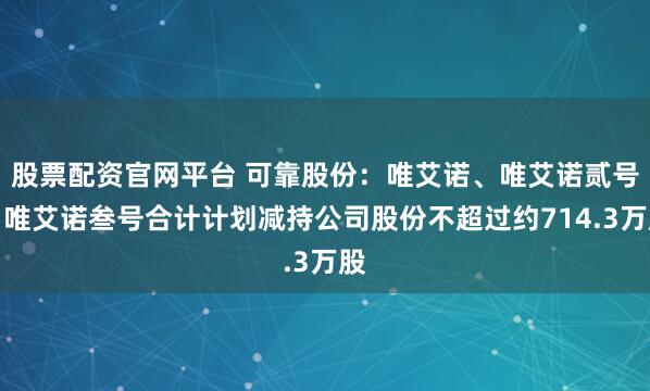 股票配资官网平台 可靠股份：唯艾诺、唯艾诺贰号、唯艾诺叁号合计计划减持公司股份不超过约714.3万股