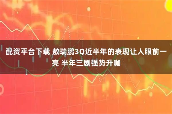 配资平台下载 敖瑞鹏3Q近半年的表现让人眼前一亮 半年三剧强势升咖