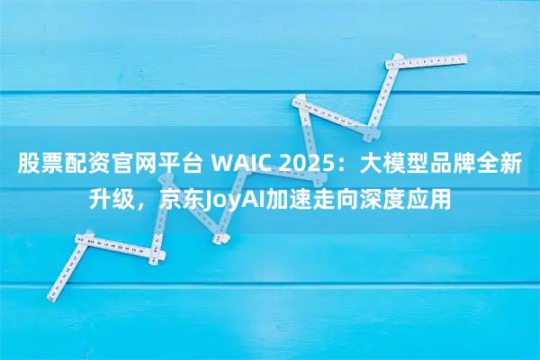 股票配资官网平台 WAIC 2025：大模型品牌全新升级，京东JoyAI加速走向深度应用