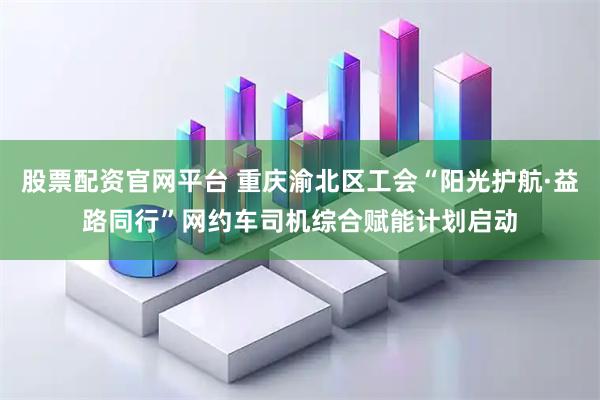 股票配资官网平台 重庆渝北区工会“阳光护航·益路同行”网约车司机综合赋能计划启动