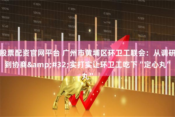 股票配资官网平台 广州市黄埔区环卫工联会：从调研到协商 实打实让环卫工吃下“定心丸”