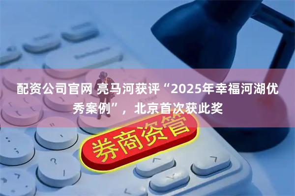 配资公司官网 亮马河获评“2025年幸福河湖优秀案例”，北京首次获此奖