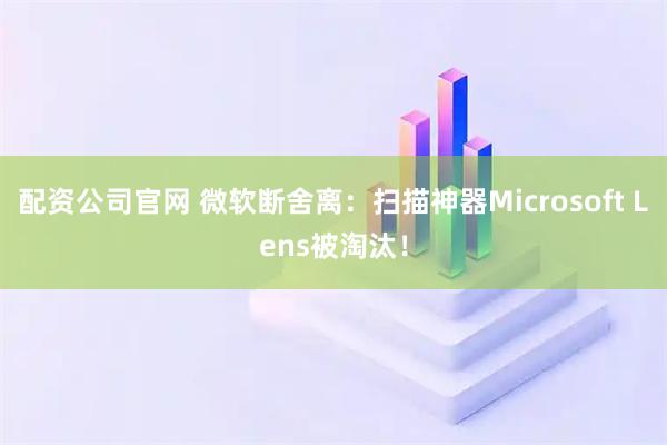配资公司官网 微软断舍离：扫描神器Microsoft Lens被淘汰！