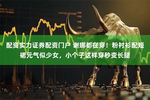 配资实力证券配资门户 谢娜都在穿！粉衬衫配短裙元气似少女，小个子这样穿秒变长腿