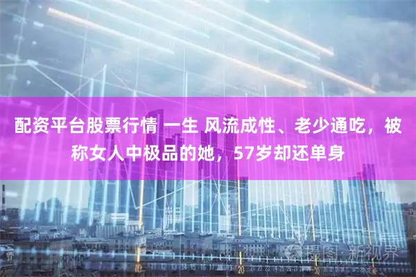 配资平台股票行情 一生 风流成性、老少通吃，被称女人中极品的她，57岁却还单身