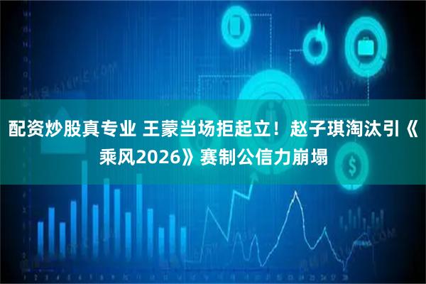 配资炒股真专业 王蒙当场拒起立！赵子琪淘汰引《乘风2026》赛制公信力崩塌