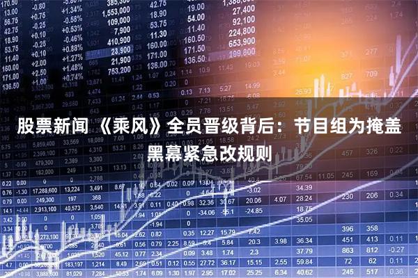股票新闻 《乘风》全员晋级背后：节目组为掩盖黑幕紧急改规则
