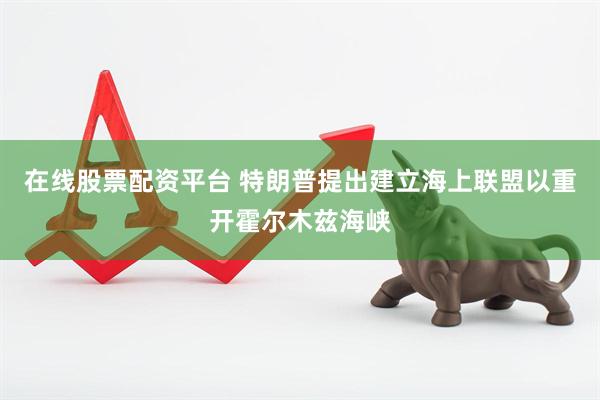 在线股票配资平台 特朗普提出建立海上联盟以重开霍尔木兹海峡