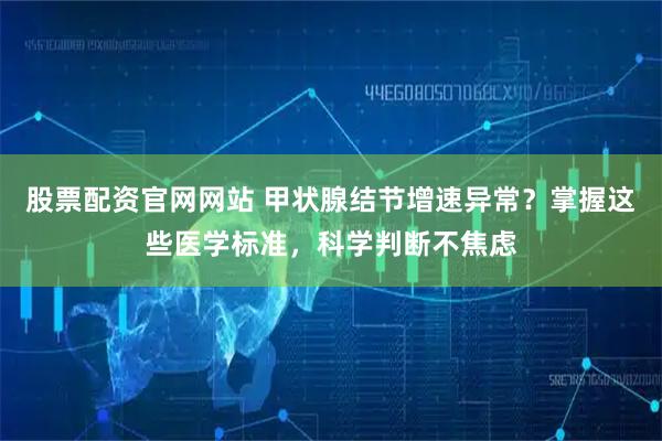 股票配资官网网站 甲状腺结节增速异常？掌握这些医学标准，科学判断不焦虑