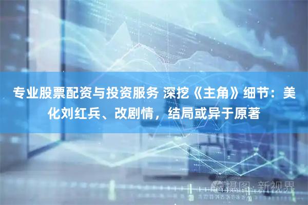 专业股票配资与投资服务 深挖《主角》细节：美化刘红兵、改剧情，结局或异于原著
