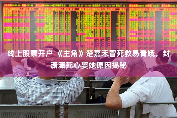 线上股票开户 《主角》楚嘉禾冒死救易青娥，封潇潇死心娶她原因揭秘