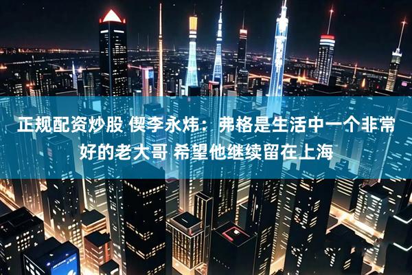正规配资炒股 偰李永炜：弗格是生活中一个非常好的老大哥 希望他继续留在上海
