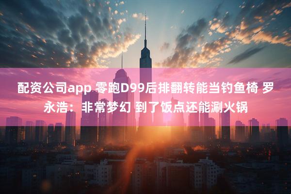 配资公司app 零跑D99后排翻转能当钓鱼椅 罗永浩：非常梦幻 到了饭点还能涮火锅