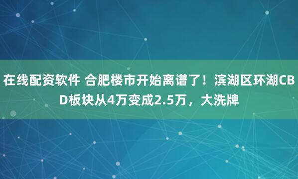 在线配资软件 合肥楼市开始离谱了！滨湖区环湖CBD板块从4万变成2.5万，大洗牌