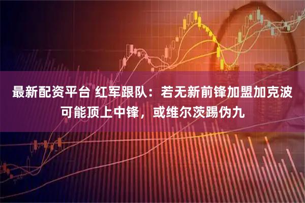 最新配资平台 红军跟队：若无新前锋加盟加克波可能顶上中锋，或维尔茨踢伪九